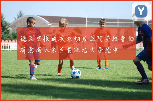 德天空报道埃尔切后卫阿芬格鲁伯有意离队米兰曼联尤文争抢中