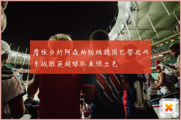 詹俊分析阿森纳防线稳固巴黎近两季战胜英超球队表现出色
