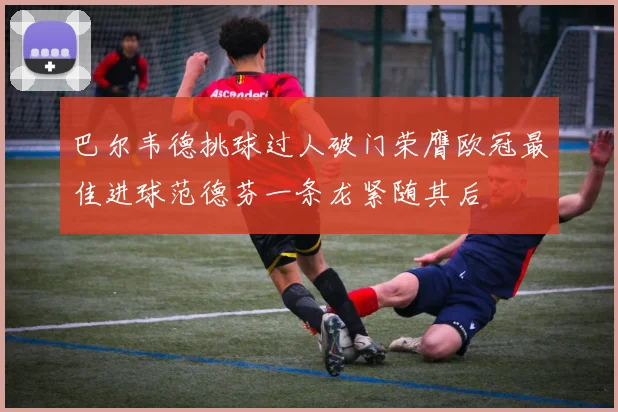 巴尔韦德挑球过人破门荣膺欧冠最佳进球范德芬一条龙紧随其后
