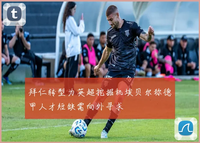 拜仁转型为英超挖掘机埃贝尔称德甲人才短缺需向外寻求