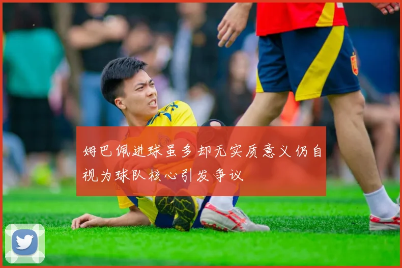 姆巴佩进球虽多却无实质意义仍自视为球队核心引发争议