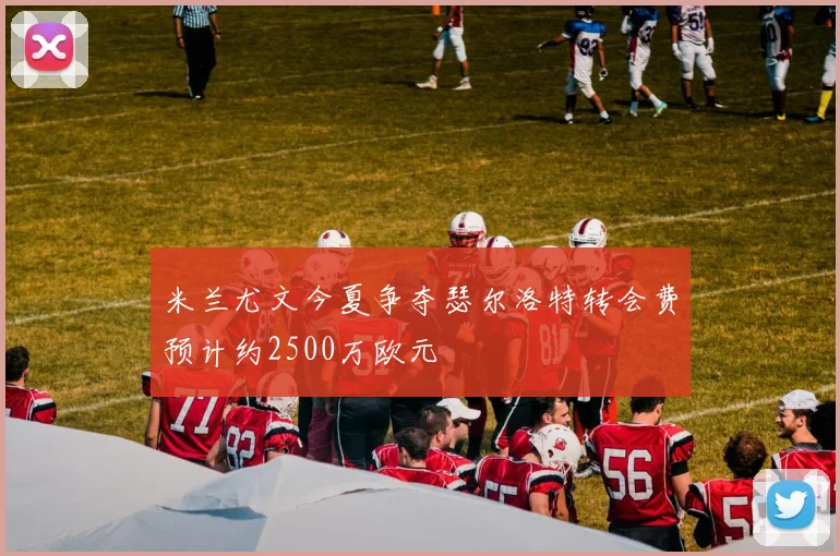 米兰尤文今夏争夺瑟尔洛特转会费预计约2500万欧元