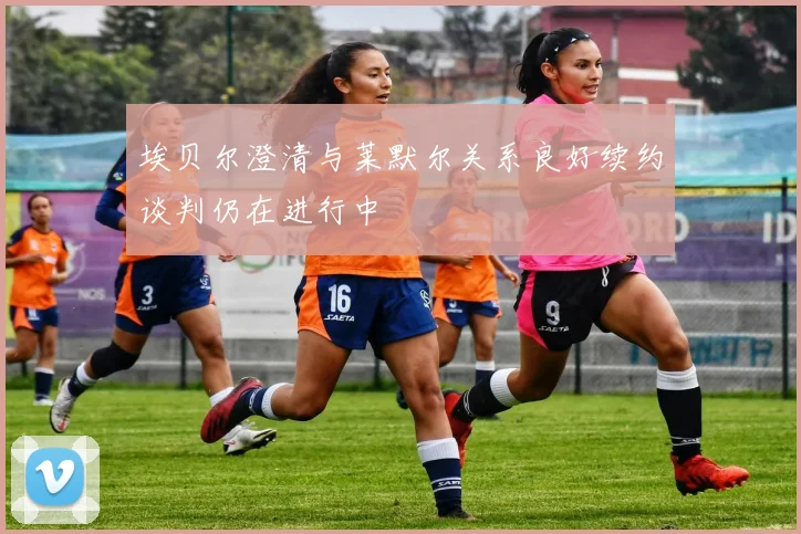 埃贝尔澄清与莱默尔关系良好续约谈判仍在进行中
