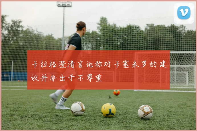 卡拉格澄清言论称对卡塞米罗的建议并非出于不尊重