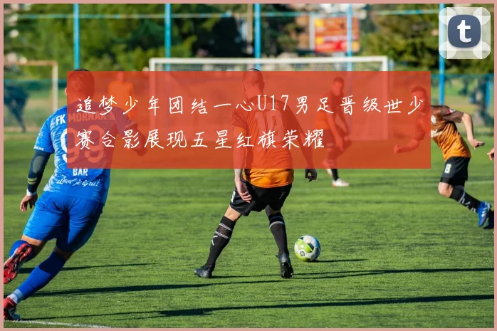 追梦少年团结一心U17男足晋级世少赛合影展现五星红旗荣耀